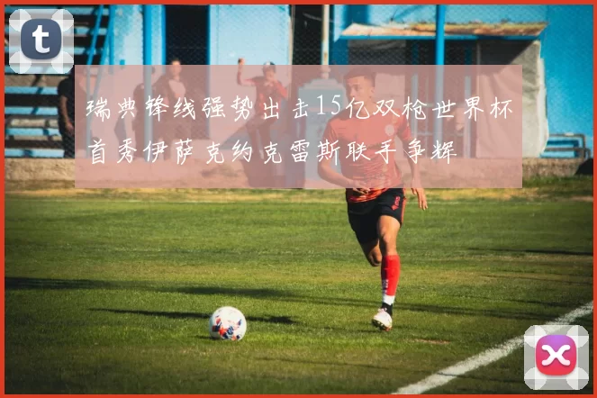 瑞典锋线强势出击15亿双枪世界杯首秀伊萨克约克雷斯联手争辉