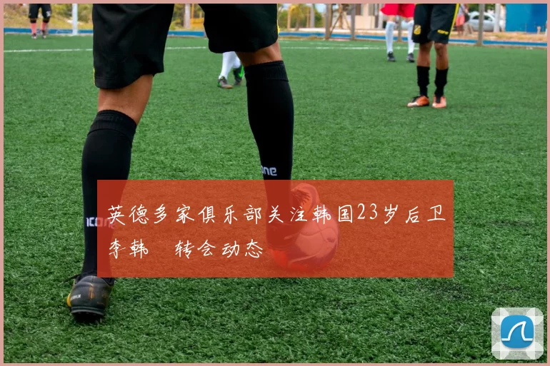 英德多家俱乐部关注韩国23岁后卫李韩汎转会动态