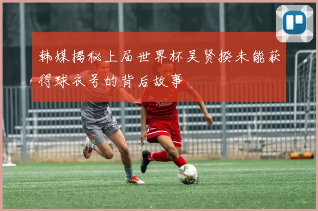 韩媒揭秘上届世界杯吴贤揆未能获得球衣号的背后故事