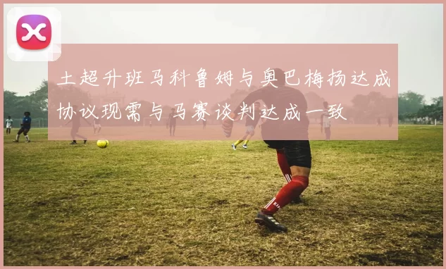 土超升班马科鲁姆与奥巴梅扬达成协议现需与马赛谈判达成一致