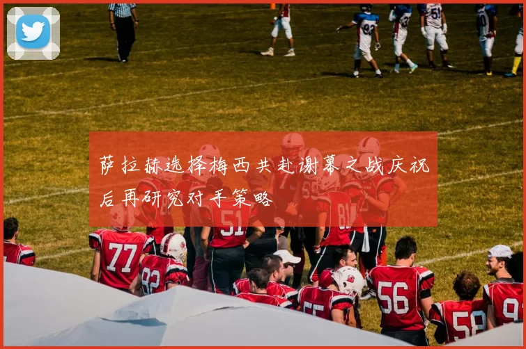 萨拉赫选择梅西共赴谢幕之战庆祝后再研究对手策略