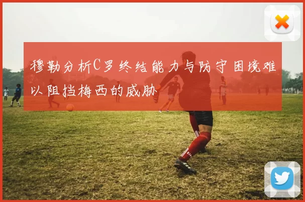穆勒分析C罗终结能力与防守困境难以阻挡梅西的威胁