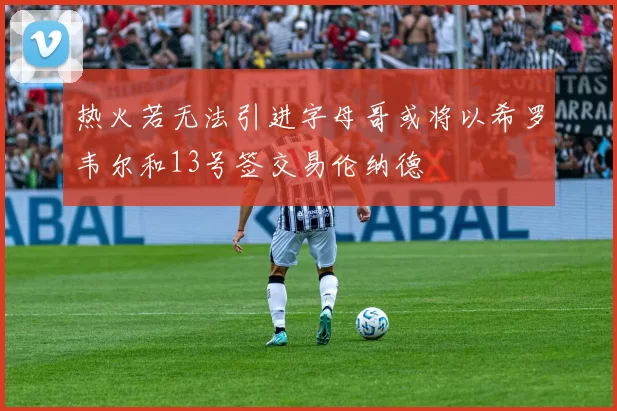 热火若无法引进字母哥或将以希罗韦尔和13号签交易伦纳德