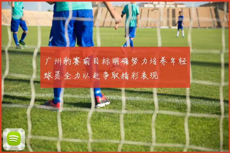 广州豹赛前目标明确努力培养年轻球员全力以赴争取精彩表现