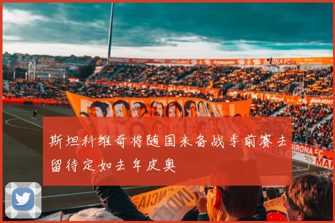 斯坦科维奇将随国米备战季前赛去留待定如去年皮奥
