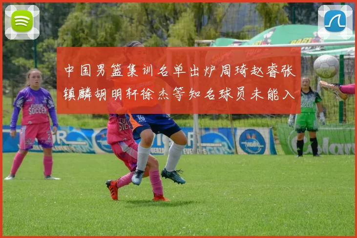 中国男篮集训名单出炉周琦赵睿张镇麟胡明轩徐杰等知名球员未能入选
