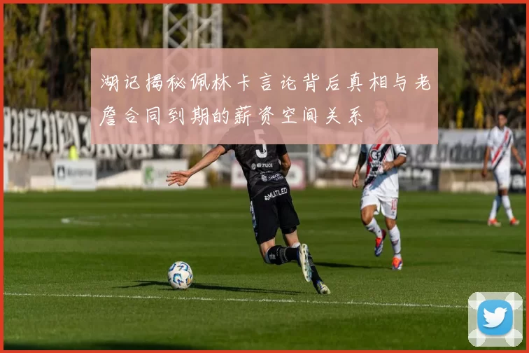 湖记揭秘佩林卡言论背后真相与老詹合同到期的薪资空间关系